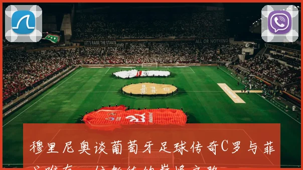 穆里尼奥谈葡萄牙足球传奇C罗与菲戈唯有一位教练的巅峰之路