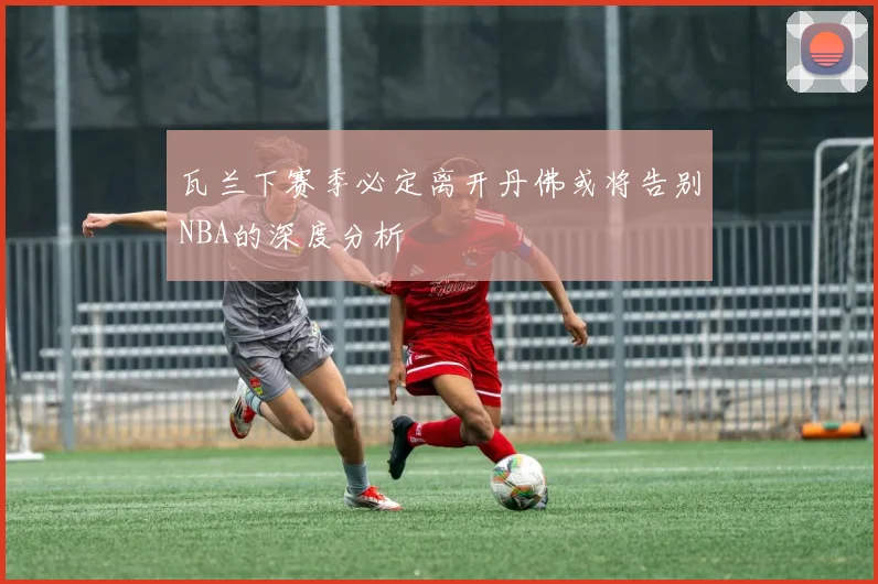瓦兰下赛季必定离开丹佛或将告别NBA的深度分析