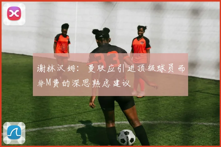 谢林汉姆：曼联应引进顶级球员而非M费的深思熟虑建议