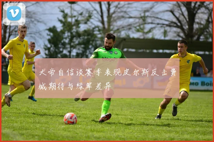 大帝自信谈赛季表现皮尔斯反击费城期待与绿军差异