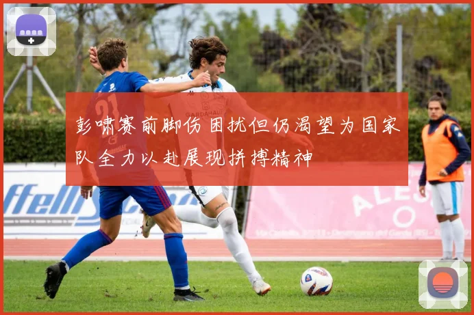 彭啸赛前脚伤困扰但仍渴望为国家队全力以赴展现拼搏精神