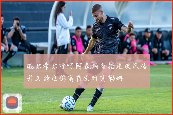 威尔希尔呼吁阿森纳重拾进攻风格并支持厄德高首发对富勒姆