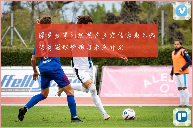 保罗分享训练照片坚定信念表示我仍有篮球梦想与未来计划