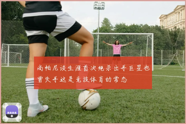 尚帕尼谈生涯首次绝杀出手巨星也曾失手这是竞技体育的常态