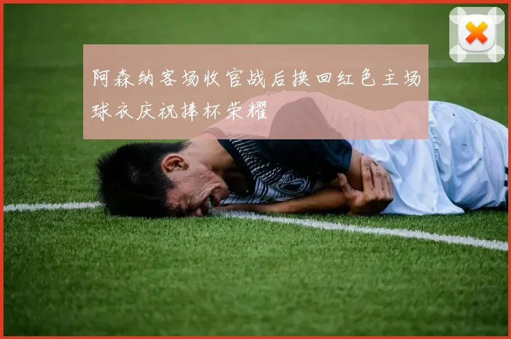 阿森纳客场收官战后换回红色主场球衣庆祝捧杯荣耀