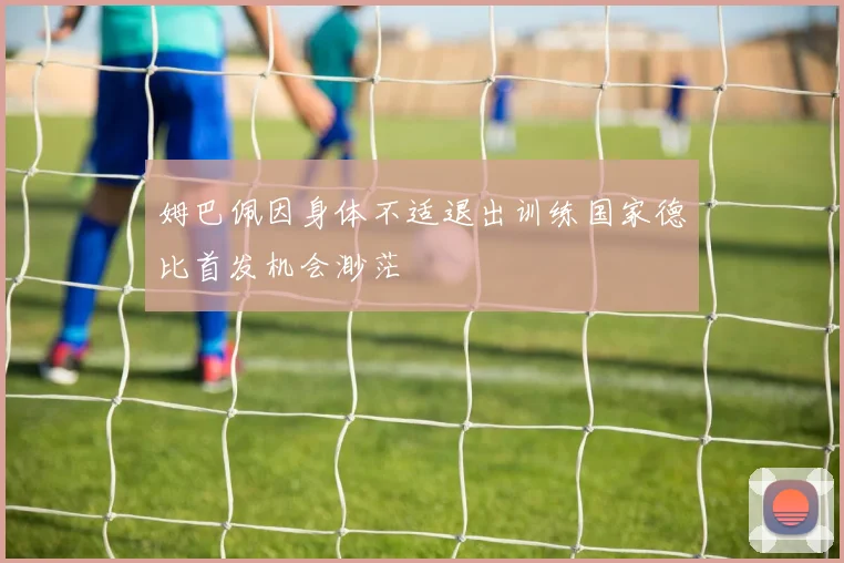 姆巴佩因身体不适退出训练国家德比首发机会渺茫