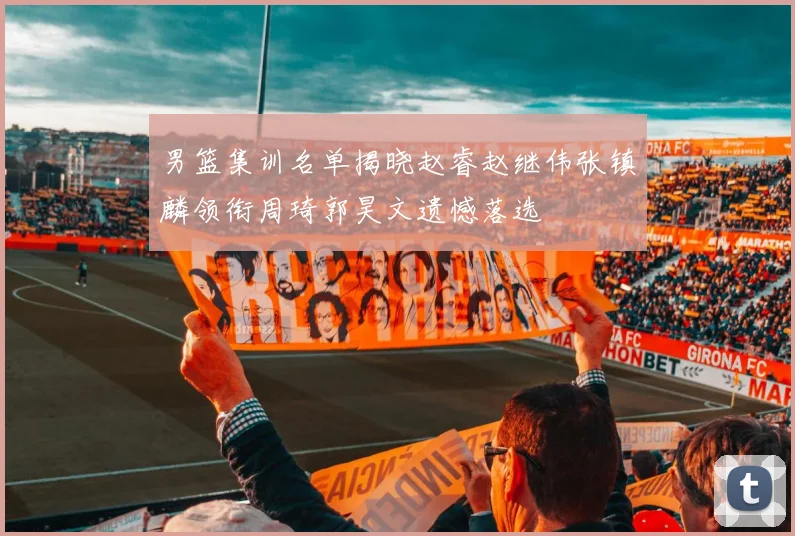 男篮集训名单揭晓赵睿赵继伟张镇麟领衔周琦郭昊文遗憾落选