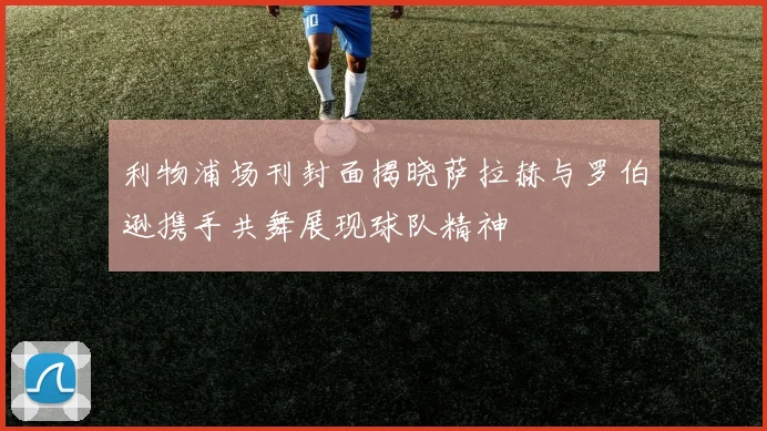 利物浦场刊封面揭晓萨拉赫与罗伯逊携手共舞展现球队精神