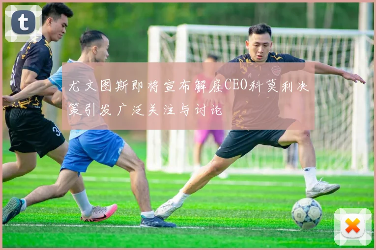 尤文图斯即将宣布解雇CEO科莫利决策引发广泛关注与讨论