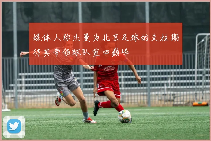 媒体人称杰曼为北京足球的支柱期待其带领球队重回巅峰