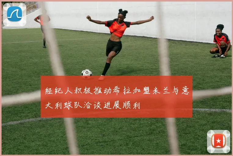经纪人积极推动希拉加盟米兰与意大利球队洽谈进展顺利