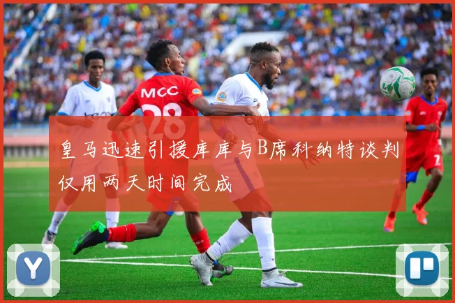 皇马迅速引援库库与B席科纳特谈判仅用两天时间完成