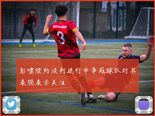 彭啸续约谈判进行中争冠球队对其表现表示关注
