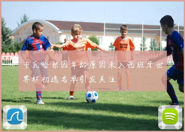 卡瓦哈尔因年龄原因未入西班牙世界杯初选名单引发关注