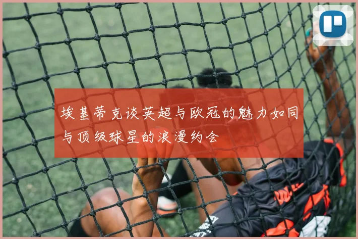 埃基蒂克谈英超与欧冠的魅力如同与顶级球星的浪漫约会