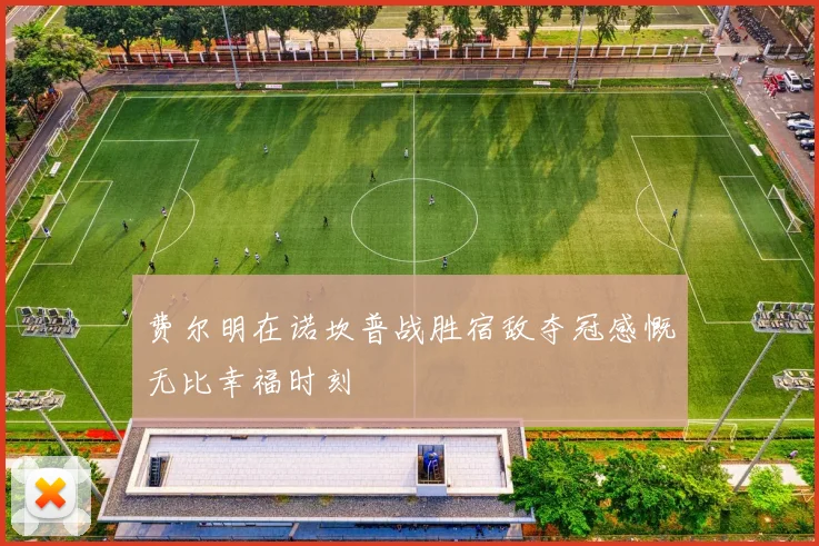 费尔明在诺坎普战胜宿敌夺冠感慨无比幸福时刻