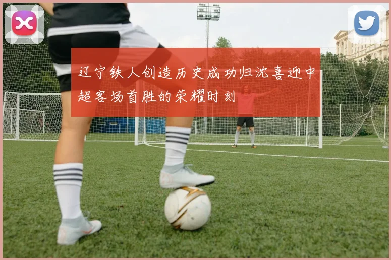 辽宁铁人创造历史成功归沈喜迎中超客场首胜的荣耀时刻