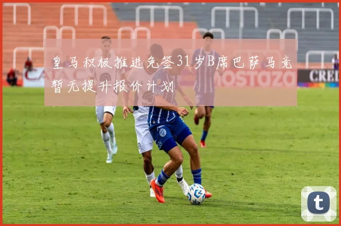 皇马积极推进免签31岁B席巴萨马竞暂无提升报价计划